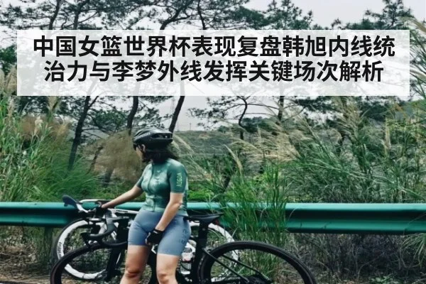 中国女篮世界杯表现复盘韩旭内线统治力与李梦外线发挥关键场次解析