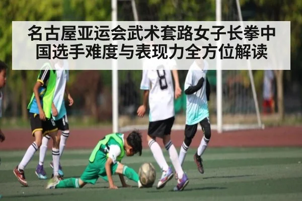名古屋亚运会武术套路女子长拳中国选手难度与表现力全方位解读（kaiyun）